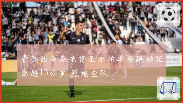 青岛西海岸老将王永珀单场跑动距离超13公里 冠绝全队