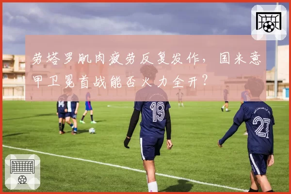 劳塔罗肌肉疲劳反复发作，国米意甲卫冕首战能否火力全开？