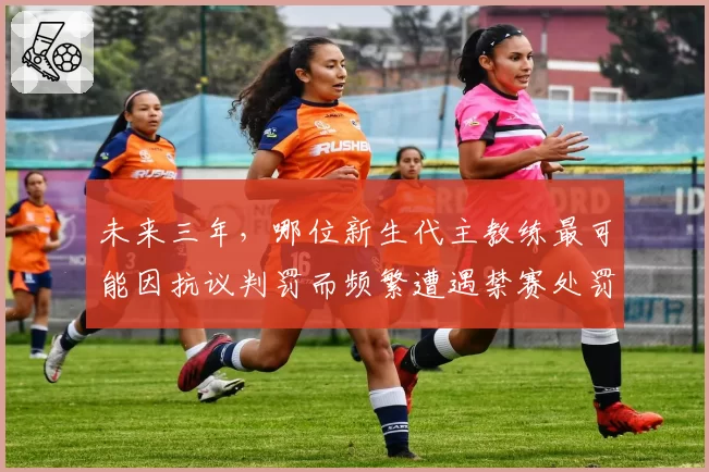 未来三年,哪位新生代主教练最可能因抗议判罚而频繁遭遇禁赛处罚?