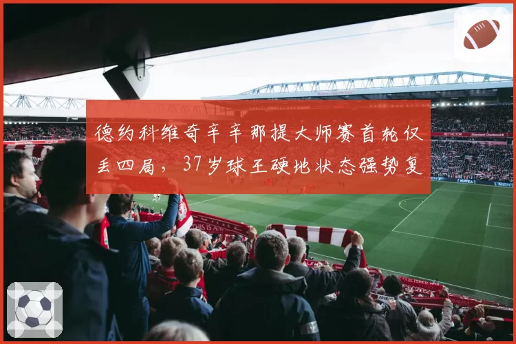 德约科维奇辛辛那提大师赛首轮仅丢四局，37岁球王硬地状态强势复苏