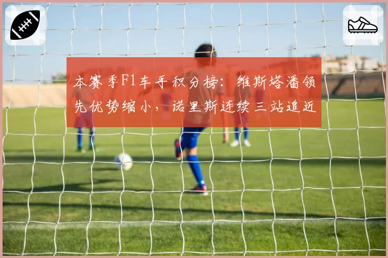 本赛季F1车手积分榜：维斯塔潘领先优势缩小，诺里斯连续三站追近
