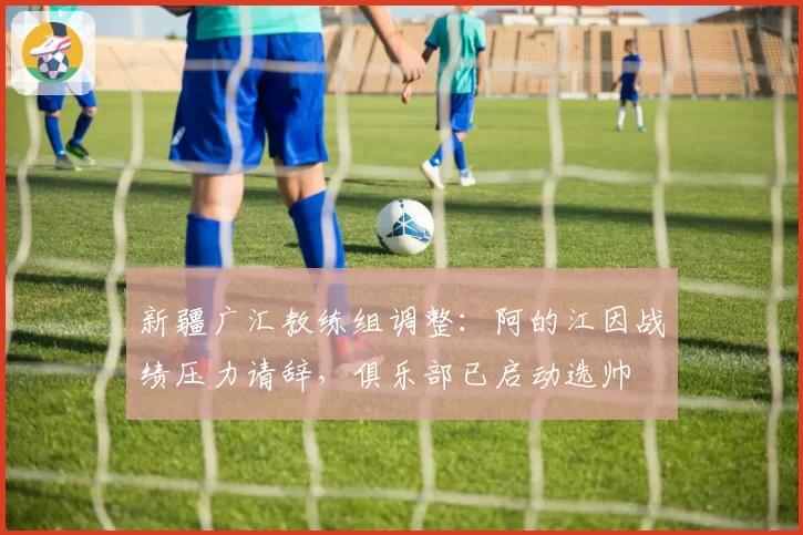 新疆广汇教练组调整：阿的江因战绩压力请辞，俱乐部已启动选帅