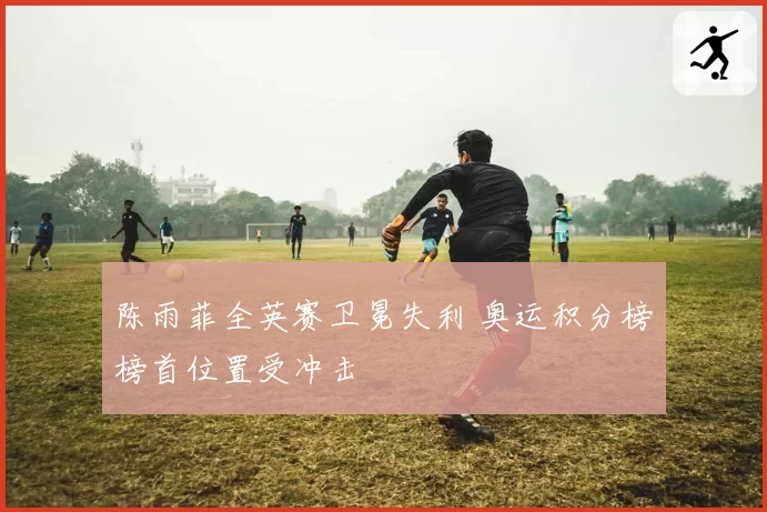 陈雨菲全英赛卫冕失利 奥运积分榜榜首位置受冲击
