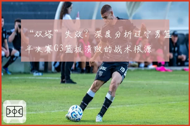 “双塔”失效?深度分析辽宁男篮半决赛G3篮板溃败的战术根源