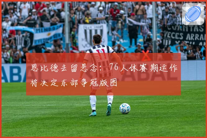 恩比德去留悬念:76人休赛期运作将决定东部争冠版图