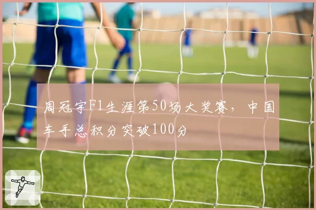 周冠宇F1生涯第50场大奖赛，中国车手总积分突破100分