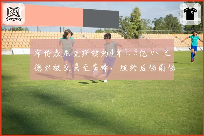 布伦森尼克斯续约4年1.5亿 vs 兰德尔被交易至黄蜂，纽约后场前场重组