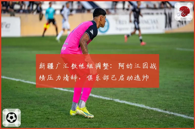 新疆广汇教练组调整：阿的江因战绩压力请辞，俱乐部已启动选帅