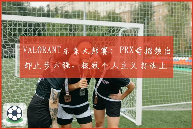 VALORANT东京大师赛:PRX奇招频出却止步六强,极致个人主义打法上限在哪?