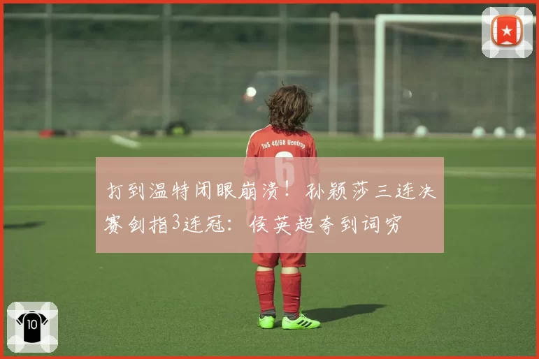 打到温特闭眼崩溃!孙颖莎三连决赛剑指3连冠:侯英超夸到词穷