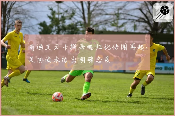 南通支云卡斯蒂略归化传闻再起，足协尚未给出明确态度
