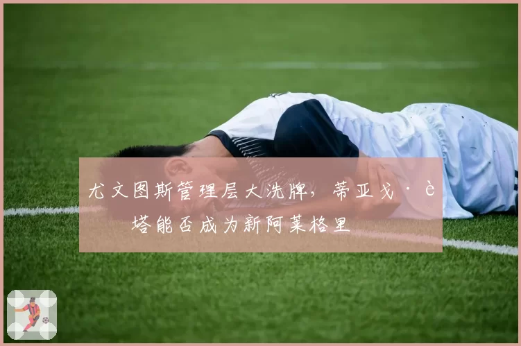 尤文图斯管理层大洗牌，蒂亚戈·莫塔能否成为新阿莱格里