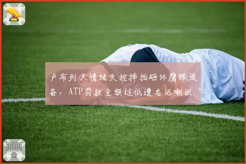 卢布列夫情绪失控摔拍砸坏鹰眼设备，ATP罚款金额过低遭名记嘲讽“鼓励暴力”