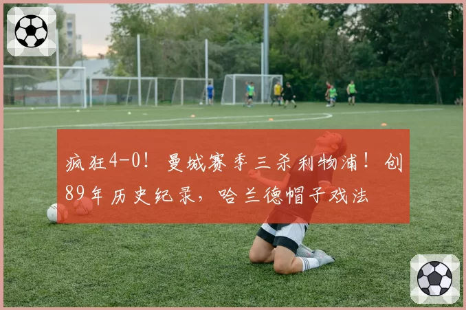 疯狂4-0！曼城赛季三杀利物浦！创89年历史纪录，哈兰德帽子戏法