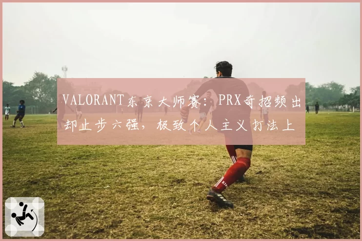 VALORANT东京大师赛:PRX奇招频出却止步六强,极致个人主义打法上限在哪?
